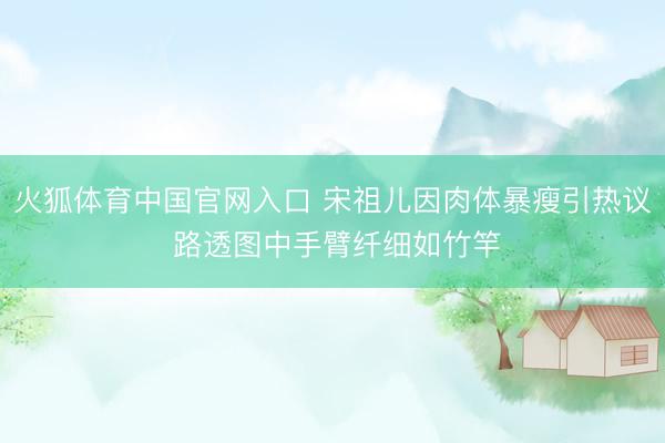 火狐体育中国官网入口 宋祖儿因肉体暴瘦引热议 路透图中手臂纤细如竹竿