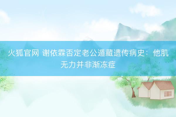 火狐官网 谢依霖否定老公遁藏遗传病史：他肌无力并非渐冻症