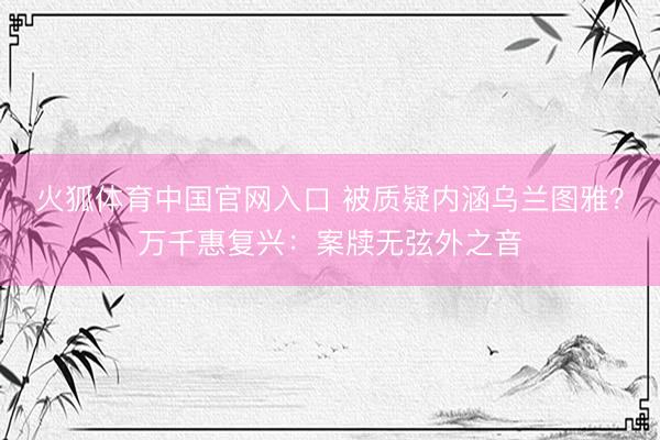 火狐体育中国官网入口 被质疑内涵乌兰图雅？万千惠复兴：案牍无弦外之音
