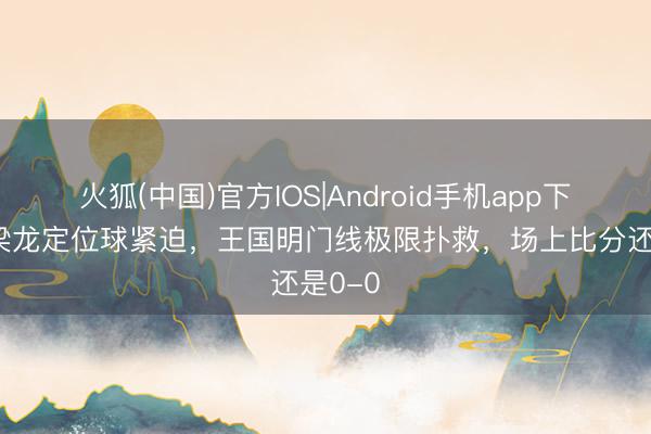 火狐(中国)官方IOS|Android手机app下载 铜梁龙定位球紧迫，王国明门线极限扑救，场上比分还是0-0