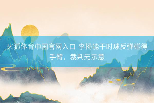 火狐体育中国官网入口 李扬能干时球反弹碰得手臂，裁判无示意