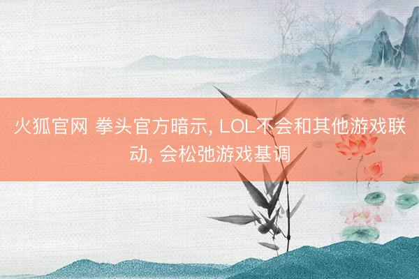 火狐官网 拳头官方暗示, LOL不会和其他游戏联动, 会松弛游戏基调