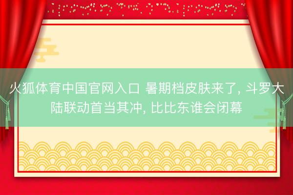 火狐体育中国官网入口 暑期档皮肤来了， 斗罗大陆联动首当其冲， 比比东谁会闭幕