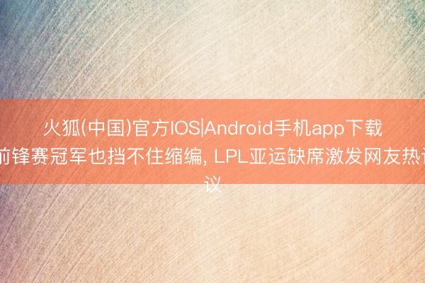 火狐(中国)官方IOS|Android手机app下载 前锋赛冠军也挡不住缩编， LPL亚运缺席激发网友热议