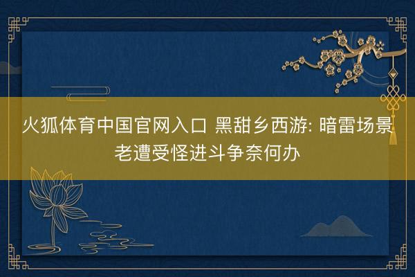 火狐体育中国官网入口 黑甜乡西游: 暗雷场景老遭受怪进斗争奈何办