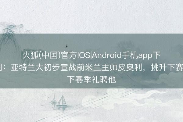 火狐(中国)官方IOS|Android手机app下载 全阛阓：亚特兰大初步宣战前米兰主帅皮奥利，挑升下赛季礼聘他