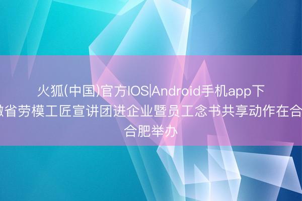 火狐(中国)官方IOS|Android手机app下载 安徽省劳模工匠宣讲团进企业暨员工念书共享动作在合肥举办