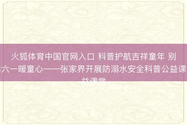 火狐体育中国官网入口 科普护航吉祥童年 别样六一暖童心——张家界开展防溺水安全科普公益课堂