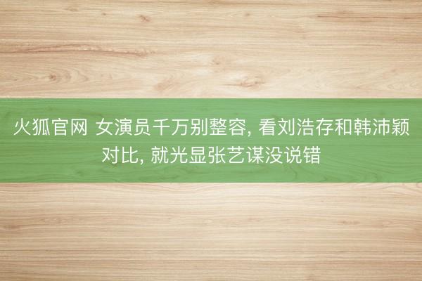 火狐官网 女演员千万别整容， 看刘浩存和韩沛颖对比， 就光显张艺谋没说错