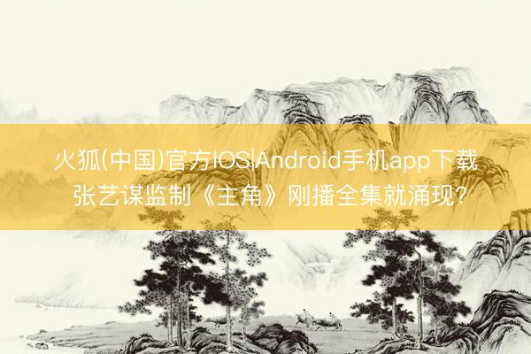 火狐(中国)官方IOS|Android手机app下载 张艺谋监制《主角》刚播全集就涌现?