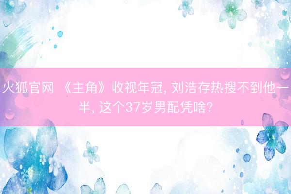 火狐官网 《主角》收视年冠， 刘浩存热搜不到他一半， 这个37岁男配凭啥?
