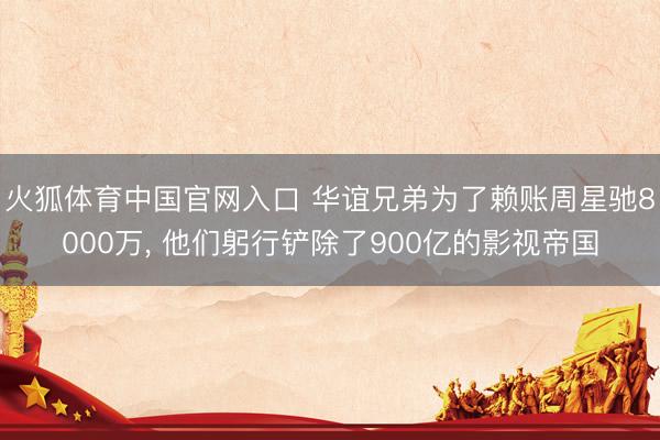火狐体育中国官网入口 华谊兄弟为了赖账周星驰8000万， 他们躬行铲除了900亿的影视帝国
