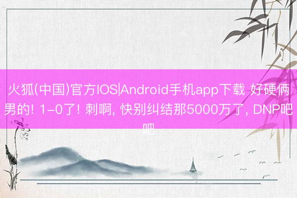 火狐(中国)官方IOS|Android手机app下载 好硬俩男的! 1-0了! 刺啊， 快别纠结那5000万了， DNP吧