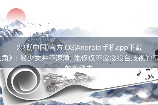 火狐(中国)官方IOS|Android手机app下载 《主角》: 易少女并不凉薄， 她仅仅不念念投合歧视的东谈主