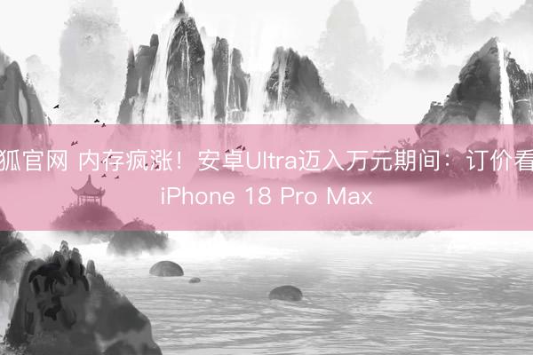 火狐官网 内存疯涨！安卓Ultra迈入万元期间：订价看都iPhone 18 Pro Max