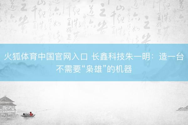 火狐体育中国官网入口 长鑫科技朱一明：造一台不需要“枭雄”的机器