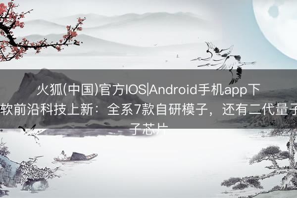 火狐(中国)官方IOS|Android手机app下载 微软前沿科技上新：全系7款自研模子，还有二代量子芯片