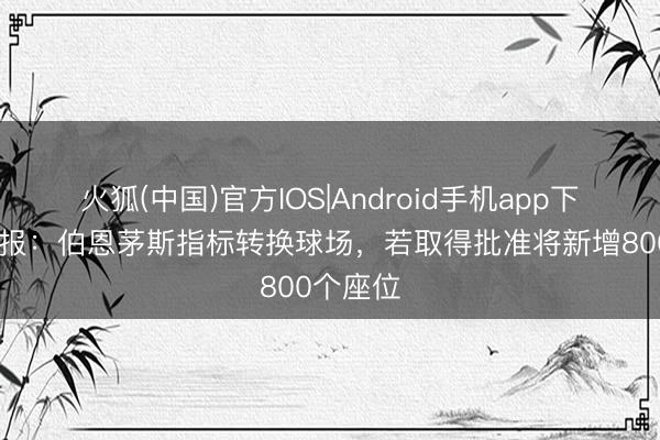 火狐(中国)官方IOS|Android手机app下载 太阳报：伯恩茅斯指标转换球场，若取得批准将新增800个座位