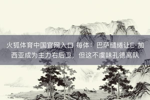 火狐体育中国官网入口 每体:巴萨缱绻让E·加西亚成为主力右后卫,但这不虞味孔德离队