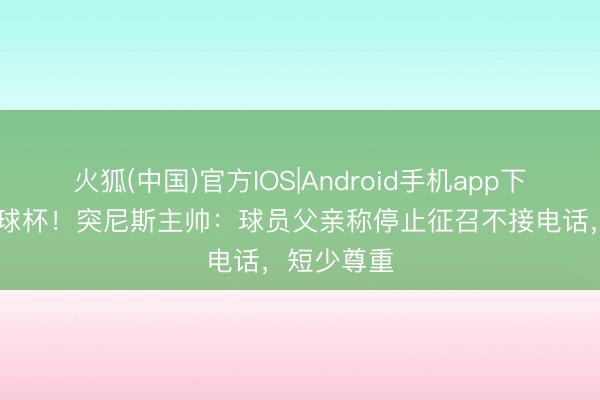 火狐(中国)官方IOS|Android手机app下载 停止寰球杯！突尼斯主帅：球员父亲称停止征召不接电话，短少尊重