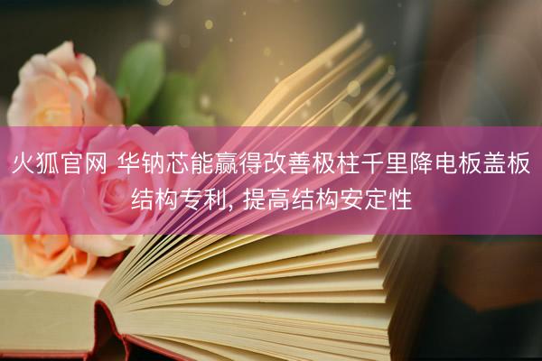 火狐官网 华钠芯能赢得改善极柱千里降电板盖板结构专利， 提高结构安定性