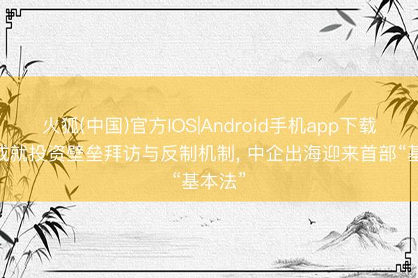 火狐(中国)官方IOS|Android手机app下载 初次成就投资壁垒拜访与反制机制， 中企出海迎来首部“基本法”