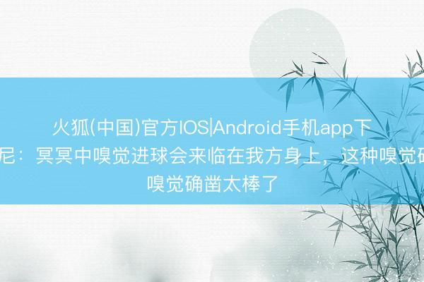 火狐(中国)官方IOS|Android手机app下载 麦克伯尼：冥冥中嗅觉进球会来临在我方身上，这种嗅觉确凿太棒了