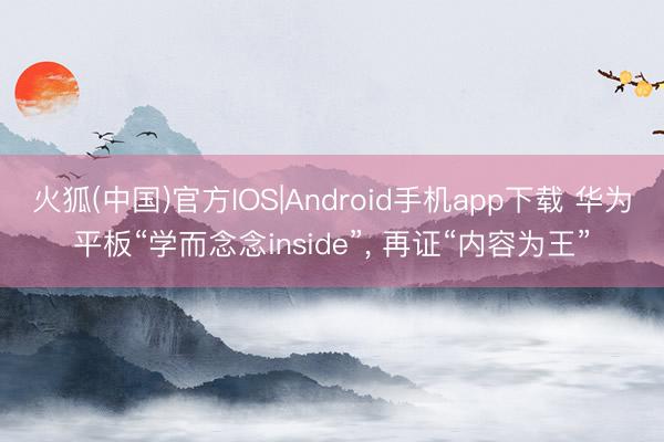 火狐(中国)官方IOS|Android手机app下载 华为平板“学而念念inside”， 再证“内容为王”