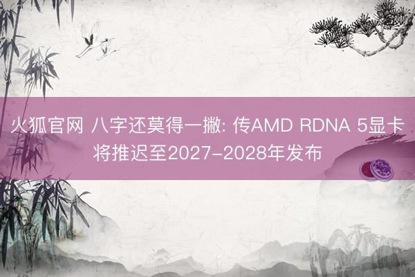 火狐官网 八字还莫得一撇: 传AMD RDNA 5显卡将推迟至2027-2028年发布