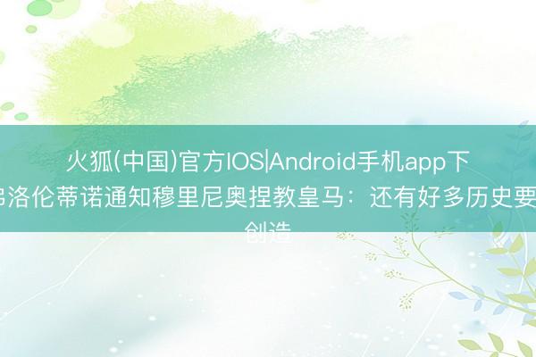 火狐(中国)官方IOS|Android手机app下载 弗洛伦蒂诺通知穆里尼奥捏教皇马：还有好多历史要创造