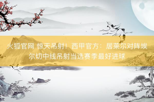 火狐官网 惊天吊射！西甲官方：居莱尔对阵埃尔切中线吊射当选赛季最好进球