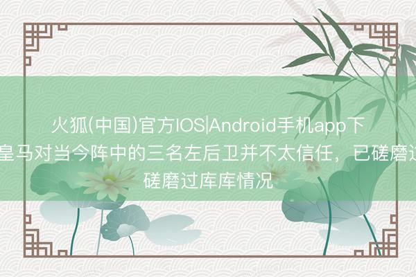 火狐(中国)官方IOS|Android手机app下载 记者：皇马对当今阵中的三名左后卫并不太信任，已磋磨过库库情况