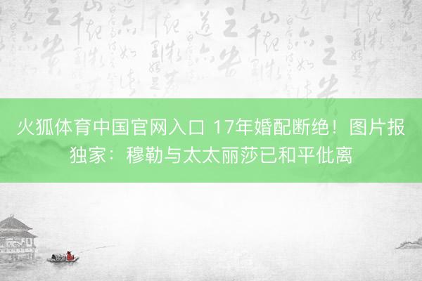 火狐体育中国官网入口 17年婚配断绝！图片报独家：穆勒与太太丽莎已和平仳离