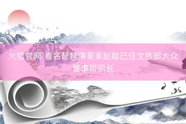 火狐官网 着名琵琶演奏家赵聪已任文旅部大众管事司司长