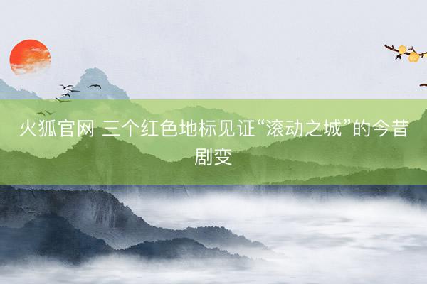 火狐官网 三个红色地标见证“滚动之城”的今昔剧变