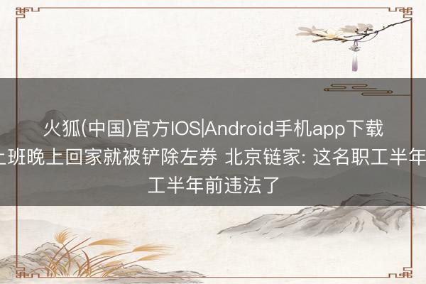 火狐(中国)官方IOS|Android手机app下载 白昼还上班晚上回家就被铲除左券 北京链家: 这名职工半年前违法了