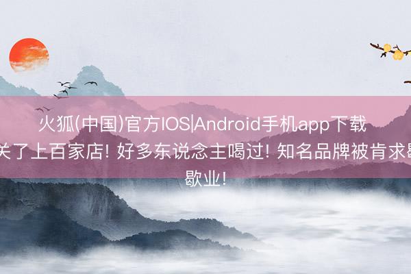 火狐(中国)官方IOS|Android手机app下载 3年关了上百家店! 好多东说念主喝过! 知名品牌被肯求歇业!
