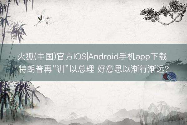 火狐(中国)官方IOS|Android手机app下载 特朗普再“训”以总理 好意思以渐行渐远?