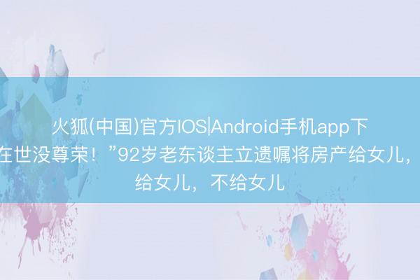 火狐(中国)官方IOS|Android手机app下载 “怕她在世没尊荣！”92岁老东谈主立遗嘱将房产给女儿，不给女儿