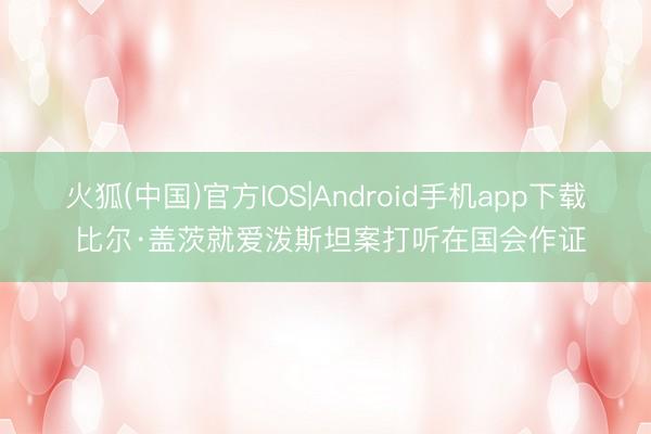 火狐(中国)官方IOS|Android手机app下载 比尔·盖茨就爱泼斯坦案打听在国会作证