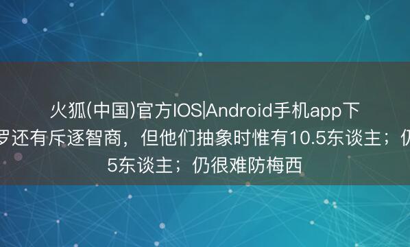 火狐(中国)官方IOS|Android手机app下载 穆勒：C罗还有斥逐智商，但他们抽象时惟有10.5东谈主；仍很难防梅西