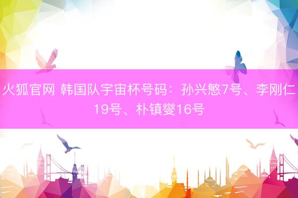 火狐官网 韩国队宇宙杯号码：孙兴慜7号、李刚仁19号、朴镇燮16号