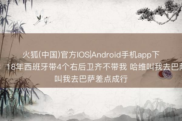 火狐(中国)官方IOS|Android手机app下载 莫拉塔：18年西班牙带4个右后卫齐不带我 哈维叫我去巴萨差点成行