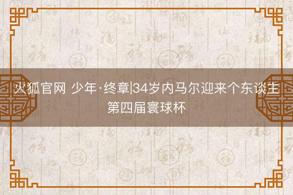 火狐官网 少年·终章|34岁内马尔迎来个东谈主第四届寰球杯