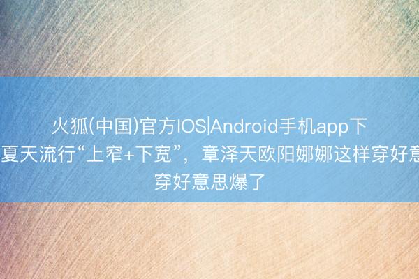 火狐(中国)官方IOS|Android手机app下载 本年夏天流行“上窄+下宽”，章泽天欧阳娜娜这样穿好意思爆了
