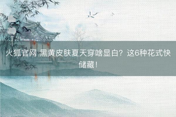 火狐官网 黑黄皮肤夏天穿啥显白？这6种花式快储藏！