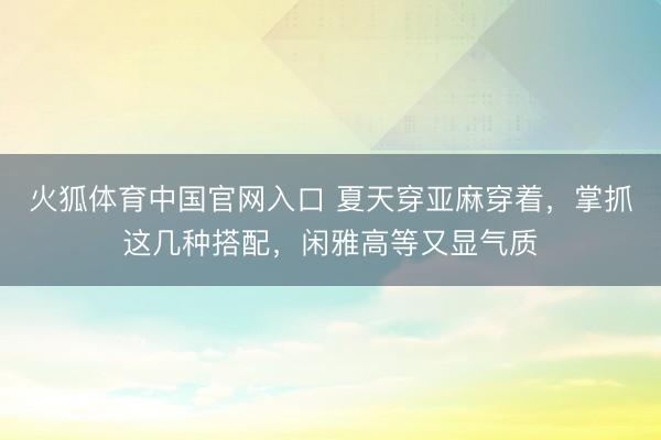 火狐体育中国官网入口 夏天穿亚麻穿着，掌抓这几种搭配，闲雅高等又显气质