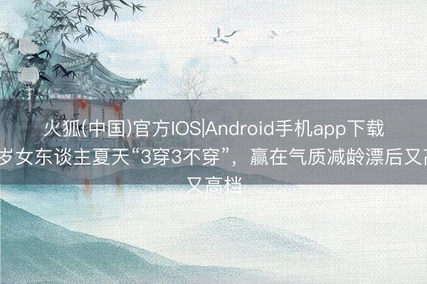 火狐(中国)官方IOS|Android手机app下载 50岁女东谈主夏天“3穿3不穿”，赢在气质减龄漂后又高档
