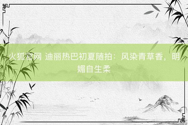 火狐官网 迪丽热巴初夏随拍：风染青草香，明媚自生柔
