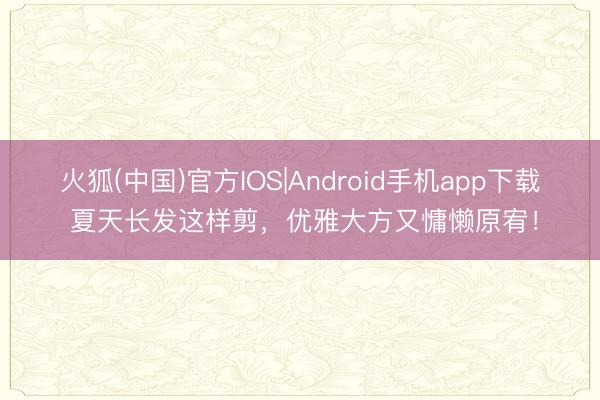 火狐(中国)官方IOS|Android手机app下载 夏天长发这样剪，优雅大方又慵懒原宥！
